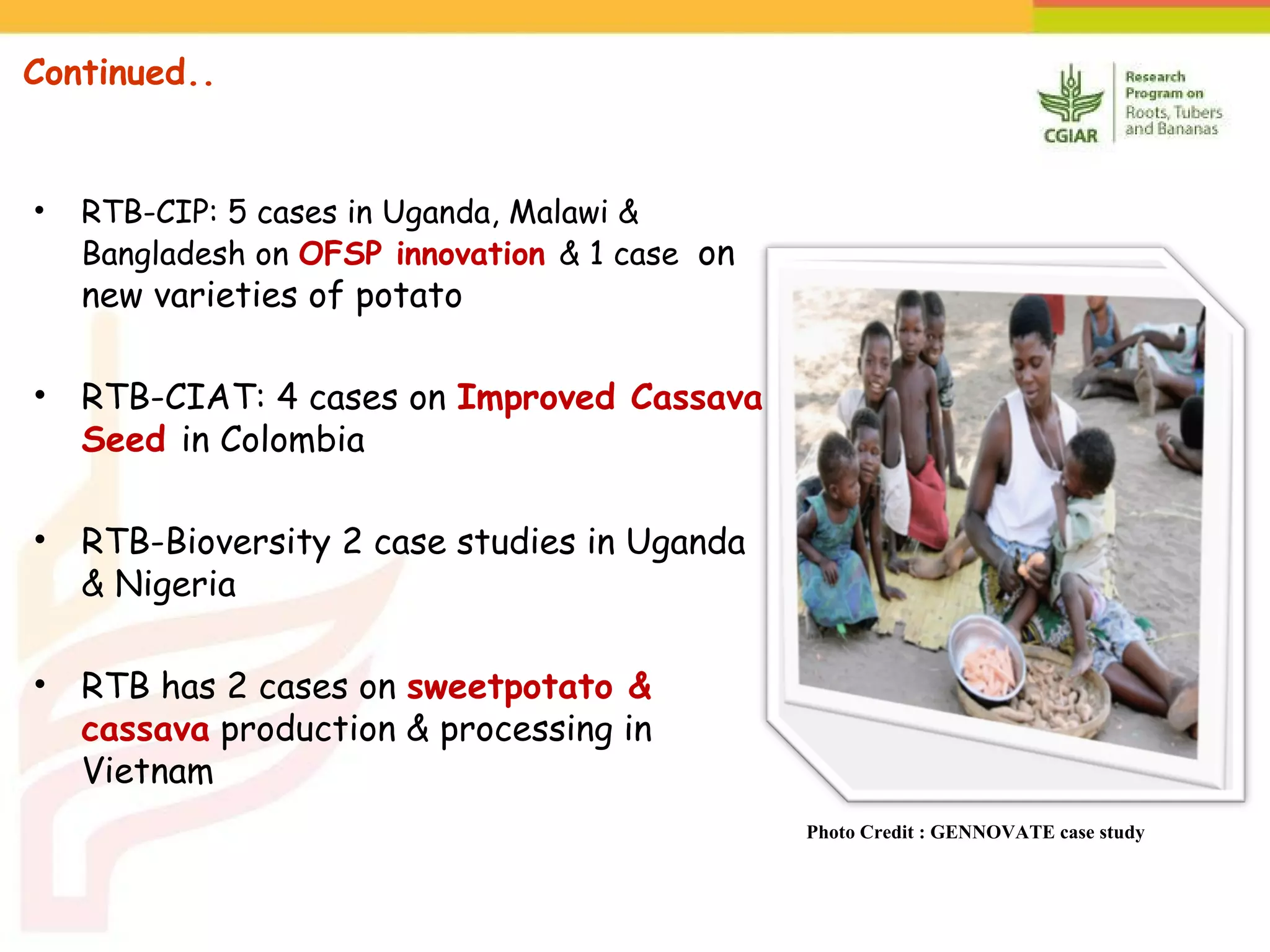 Continued..
• RTB-CIP: 5 cases in Uganda, Malawi &
Bangladesh on OFSP innovation & 1 case on
new varieties of potato
• RTB-CIAT: 4 cases on Improved Cassava
Seed in Colombia
• RTB-Bioversity 2 case studies in Uganda
& Nigeria
• RTB has 2 cases on sweetpotato &
cassava production & processing in
Vietnam
Photo Credit : GENNOVATE case study
 
