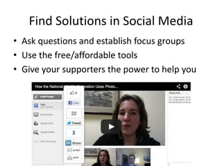 Find Solutions in Social Media
• Ask questions and establish focus groups
• Use the free/affordable tools
• Give your supporters the power to help you
 