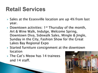 Retail ServicesSales at the Essexville location are up 4% from last year.Downtown activities: 1st Thursday of the month, Art & Wine Walk, Indulge, Welcome Spring, Downtown Diva, Sidewalk Sales, Mingle & Jingle, Sunday in the City, Fashion Show for the Great Lakes Bay Regional ExpoStarted furniture consignment at the downtown locationThe Cat’s Meow has 14 trainees 	and 14 staff.