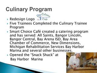 Culinary ProgramRedesign LogoFive Trainees Completed the Culinary Trainee ProgramSmart Choice Café created a catering program and has served: All Saints, Bangor Lincoln, Bangor Central, Bay Arena ISD, Bay Area Chamber of Commerce, New Dimensions,  Michigan Rehabilitation Services Bay Harbor Marina and several other businesses.Opened the “Snack Shack” at   Bay Harbor  Marina