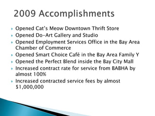 2009 AccomplishmentsOpened Cat’s Meow Downtown Thrift StoreOpened Do-Art Gallery and StudioOpened Employment Services Office in the Bay Area Chamber of CommerceOpened Smart Choice Café in the Bay Area Family YOpened the Perfect Blend inside the Bay City MallIncreased contract rate for service from BABHA by almost 100%Increased contracted service fees by almost $1,000,000