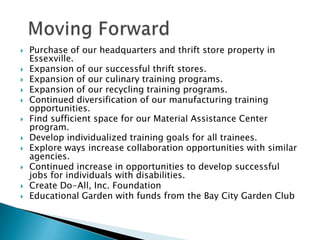 Moving ForwardPurchase of our headquarters and thrift store property in Essexville.Expansion of our successful thrift stores.Expansion of our culinary training programs.Expansion of our recycling training programs.Continued diversification of our manufacturing training opportunities.Find sufficient space for our Material Assistance Center program.Develop individualized training goals for all trainees.Explore ways increase collaboration opportunities with similar agencies.Continued increase in opportunities to develop successful jobs for individuals with disabilities.Create Do-All, Inc. FoundationEducational Garden with funds from the Bay City Garden Club 