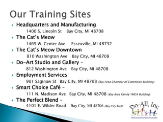Headquarters and Manufacturing1400 S. Lincoln St ۰Bay City, MI 48708The Cat’s Meow 1465 W. Center Ave  ۰ Essexville, MI 48732The Cat’s Meow Downtown 810 Washington Ave ۰ Bay City, MI 48708Do-Art Studio and Gallery – 812 Washington Ave ۰Bay City, MI 48708Employment Services 901 Saginaw St ۰Bay City, MI 48708 (Bay Area Chamber of Commerce Building)Smart Choice Café – 111 N. Madison Ave ۰Bay City, MI 48708 (Bay Area Family YMCA Building)The Perfect Blend – 		4101 E. Wilder Road ۰ Bay City, MI 48706 (Bay City Mall)Our Training Sites