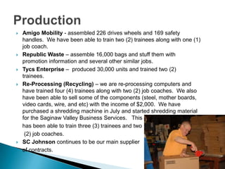 Production Amigo Mobility - assembled 226 drives wheels and 169 safety handles.  We have been able to train two (2) trainees along with one (1) job coach. Republic Waste – assemble 16,000 bags and stuff them with promotion information and several other similar jobs.Tycs Enterprise –  produced 30,000 units and trained two (2) trainees.  Re-Processing (Recycling) – we are re-processing computers and have trained four (4) trainees along with two (2) job coaches.  We also have been able to sell some of the components (steel, mother boards, video cards, wire, and etc) with the income of $2,000.  We have purchased a shredding machine in July and started shredding material for the Saginaw Valley Business Services.   This    has been able to train three (3) trainees and two	 (2) job coaches. SC Johnson continues to be our main supplier     of contracts.