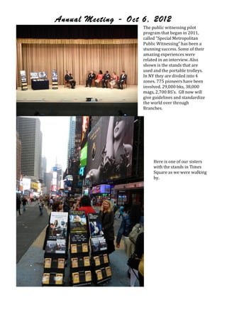 Annual Meeting - Oct 6, 2012
                           The!public!witnessing!pilot!
                           program!that!began!in!2011,!
                           called!“Special!Metropolitan!
                           Public!Witnessing”!has!been!a!
                           stunning!success.!Some!of!their!
                           amazing!experiences!were!
                           related!in!an!interview.!Also!
                           shown!is!the!stands!that!are!
                           used!and!the!portable!trolleys.!!
                           In!NY!they!are!divded!into!4!
                           zones.!775!pioneers!have!been!
                           involved.!29,000!bks,!38,000!
                           mags,!2,700!BS’s.!!GB!now!will!
                           give!guidelines!and!standardize!
                           the!world!over!through!
                           Branches.!
                       !



                                !
                                !
                                !
                                !
                                !
                                Here!is!one!of!our!sisters!
                                with!the!stands!in!Times!
                                Square!as!we!were!walking!
                                by.!




                           !
!
!
 