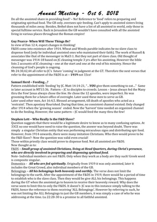 Annual Meeting - Oct 6, 2012
Do!all!the!anointed!share!in!providing!food?!–!No!!Reference!to!‘food’!refers!to!preparing!and!
originating!spiritual!food.!The!GB!only,!oversees!spir!feeding.!Can’t!apply!to!anointed!sisters!living!
thousands!of!miles!away.!Besides,!Bethel!does!not!have!a!list!of!all!anointed!in!world,!only!those!in!
special!fulltime!service.!Back!in!Jerusalem!the!GB!wouldn’t!have!consulted!with!all!the!anointed!
living!in!various!places!throughout!the!Roman!empire!!
!
Guy,PearceE,When,Will,These,Things,Be?,
In!view!of!Dan!12:4,!expect!changes!in!thinking!!
F&DS!come!into!existence!after!1914.!Wheat!and!Weeds!parable!indicates!be!no!slave!class!to!
dispense!food!(only!be!individual!anointed!ones!who!maintained!their!faith).!The!work!of!Russell!&!
associates!like!that!of!the!messenger!in!Mal3:1.!But!they!not!part!of!slave!class.!Old!thought!of!
messenger!was!1914O18!based!on!JC!cleaning!temple!3!yrs!after!his!anointing.!However!the!bible!
lists!2!accounts!of!JC!cleansing!–!one!at!the!start!and!one!at!the!end!of!his!ministry.!Hence!the!
cleansing!of!God’s!people!is!ongoing.!
Mt!24:30,42,44!all!refer!to!JC’s!!future!‘coming’!in!judgment!at!the!GT.!Therefore!the!next!verses!that!
refer!to!the!appointment!of!the!F&DS!is!at!–!1919,not!33ce!!
!
Samuel,Herd,–,Feeding…?,
Pattern!established!with!‘feeding’!by!JC.!Matt!14:14O21,!“…YOU!give!them!something!to!eat…”!!Same!
in!later!account!in!MT15:36.!!Pattern!–!JC!to!disciples!to!crowds.!Lesson!–!Jesus!always!fed!the!Many!
thru!the!Few!!Jesus!always!chose!the!few.!He!chose!the!12!apostles,!were!imperfect.!He!was!
grooming!them!for!a!future!office!of!oversight.!Later!used!these!men!to!serve!as!GB.!!
Later!used!other!men,!Act!16:4,5.!Blessed!arrangement,!till!death!of!apostles!who!acted!as!a!
‘restraint’.!Then!apostasy!flourished.!During!that!time,!no!consistent!channel!existed.!Only!changed!
after!1914!when!the!‘growing!season’!!ended.!Now!the!‘harvest’!time!needed!an!organized!channel!
to!do!the!feeding.!However,!the!same!pattern!–!JC!would!feed!the!many!thru!the!few!!
!
Stephen,Lett,–,Who,Really,Is,the,F&D,Slave?,
Question!suggests!that!there!would!be!a!legitimate!desire!to!know!as!to!many!confusing!options.!At!
33CE!no!one!would!have!need!to!raise!the!question,!the!answer!was!beyond!doubt.!There!was!
simply!!a!singular!Christian!entity!that!was!performing!miraculous!signs!and!distributing!spir!food.!
However,!from!1914!onwards,!there!were!many!imitation!Christians.!Who!then!would!prove!to!be!
the!F&D!Slave?O!Now!the!question!was!valid!even!crucial!!
Those!within!priestly!class!would!prove!to!dispense!food.!Not!all!anointed!are!F&DS.!!
New!thought!as!to:!!
F&DS!–!Small%group%of%anointed%Christians,%living%at%Head%Quarters,%during%Christ’s%presence,%
who%are%directly%involved%in%preparing%and%dispensing%spiritual%food.%
NoteO!Individual!members!are!not!F&DS.!Only!when!they!work!as!a!body!are!they!such!!Greek!word!
is!composite!singular.!
Domestics!O!!!All%who%are%fed%spiritually.%Originally!from!1919!it!was!only!anointed,!later!it!
includes!the!Great!Crowd,!also!individual!members!of!the!GB.!
Belongings!–!All%his%belongings%both%heavenly%and%earthly.!The!verse!does!not!limit!the!
belongings!to!the!earth.!After!the!appointment!of!the!F&DS!in!1919,!there!would!be!a!period!of!time!
to!establish!who!is!the!slave!class.!Then!they!would!be!give!ALL!his!belongings.!This!happens!
during!the!GT!when!the!anointed!go!to!heaven!to!receive!their!heavenly!reward.!Why!does!the!
verse!seem!to!limit!this!to!only!the!F&DS.!It!doesn’tO!JC!was!in!this!instance!simply!talking!to!the!
F&DS,!hence!the!reference!to!them!receiving!‘ALL!Belongings’.!However!by!referring!to!such,!he!
was!not!limiting!the!ALL!Belongings!to!just!the!GB!members,!it!was!simply!a!case!of!who!he!was!
addressing!at!the!time.!Lu!22:28O30!is!a!promise!to!all!faithful!anointed.!
!
,
,
                                                                                   jw-archive.org
 