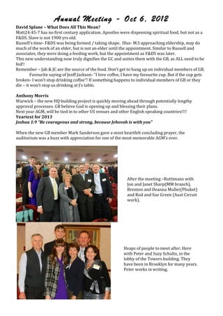 Annual Meeting - Oct 6, 2012
David,Splane,–,What,Does,All,This,Mean?,
Matt24:45O7!has!no!first!century!application.!Apostles!were!dispensing!spiritual!food,!but!not!as!a!
F&DS.!Slave!is!not!1900!yrs!old.!
Russell’s!timeO!F&DS!was!being!formed!/!taking!shape.!!IllusO!M.S!approaching!eldership,!may!do!
much!of!the!work!of!an!elder,!but!is!not!an!elder!until!the!appointment.!Similar!to!Russell!and!
associates,!they!were!doing!a!feeding!work,!but!the!appointment!as!F&DS!was!later.!
This!new!understanding!now!truly!dignifies!the!GC!and!unites!them!with!the!GB,!as!ALL!need!to!be!
fed!!!
Remember!–!Jah!&!JC!are!the!source!of!the!food.!Don’t!get!to!hung!up!on!individual!members!of!GB.!
!        Favourite!saying!of!Jeoff!JacksonO!“I!love!coffee,!I!have!my!favourite!cup.!But!if!the!cup!gets!
brokenO!I!won’t!stop!drinking!coffee”!!If!something!happens!to!individual!members!of!GB!or!they!
die!–!it!won’t!stop!us!drinking!at!J’s!table.!
!
Anthony,Morris!
Warwick!–!the!new!HQ!building!project!is!quickly!moving!ahead!through!potentially!lengthy!
approval!processes.!GB!believe!God!is!opening!up!and!blessing!their!plans.!
Next!year!AGM,!will!be!tied!in!to!other!US!venues!and!other!English!speaking!countries!!!!!
Yeartext,for,2013!
Joshua%1:9%“Be%courageous%and%strong,%because%Jehovah%is%with%you”%
!
When!the!new!GB!member!Mark!Sanderson!gave!a!most!heartfelt!concluding!prayer,!the!
auditorium!was!a!buzz!with!appreciation!for!one!of!the!most!memorable!AGM’s!ever.!!
!

                                                             !
                                                             !
                                                             !
                                                             !
                                                             !
                                                             After!the!meeting!–Ruttimans!with!
                                                             Jon!and!Janet!Sharp(MM!branch),!
                                                             Brenton!and!Deanna!Muller(Phuket)!
                                                             and!Rod!and!Sue!Green!(Aust!Circuit!
                                                             work).!



                                                        !
                                                            !
                                                            !
                                                            !
                                                            !
                                                            Heaps!of!people!to!meet!after.!Here!
                                                            with!Peter!and!Suzy!Schultz,!in!the!
                                                            lobby!of!the!Towers!building.!They!
                                                            have!been!in!Brooklyn!for!many!years.!
                                                            Peter!works!in!writing.!




!                                                   !
                                                                                      jw-archive.org
 