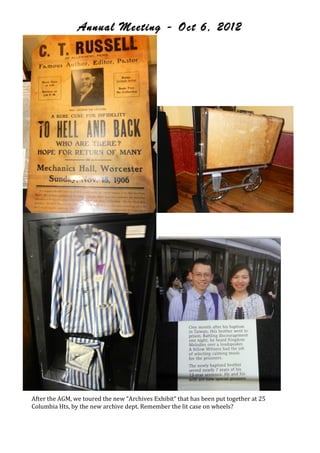 Annual Meeting - Oct 6, 2012




                                                                                              !




                                                                                        !
After!the!AGM,!we!toured!the!new!“Archives!Exhibit”!that!has!been!put!together!at!25!
Columbia!Hts,!by!the!new!archive!dept.!Remember!the!lit!case!on!wheels?!




                                                                             jw-archive.org
 