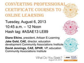 Converting Professional
Certificate Courses to
Online Learning
Tuesday, August 6, 2013
10:45 a.m. – 12 Noon
Hash tag: #ASAE13 LE89
Diane Elkins, president, Artisan E-Learning
Jake Gold, CAE, director, education
development Community Associations Institute
David Jennings, CAE, SPHR, VP, education
Community Associations Institute

 