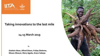 Taking innovations to the last mile
14-15 March 2019
By
Godwin Atser, Alfred Dixon, Friday Ekeleme,
Moses Okwusi, Mary Agada, Grace Sokoya
 
