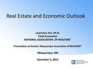 Real Estate and Economic Outlook
Lawrence Yun, Ph.D.
Chief Economist
NATIONAL ASSOCIATION OF REALTORS®
Presentation at Greater Albuquerque Association of REALTORS®

Albuquerque, NM
December 5, 2013

 