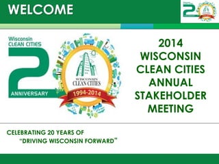 WELCOME 
December 9, 2014 
CELEBRATING 20 YEARS OF 
“DRIVING WISCONSIN FORWARD” 
2014 WISCONSIN CLEAN CITIES ANNUAL STAKEHOLDER MEETING  