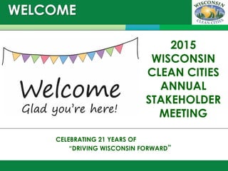 WELCOME
December 9, 2014
CELEBRATING 21 YEARS OF
“DRIVING WISCONSIN FORWARD”
2015
WISCONSIN
CLEAN CITIES
ANNUAL
STAKEHOLDER
MEETING
 
