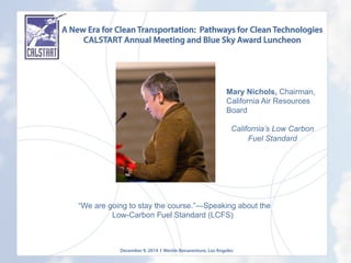 A New Era for Clean Transportation: Pathways for Clean Technologies
CALSTART Annual Meeting and Blue Sky Award Luncheon
December 9, 2014 l Westin Bonaventure, Los Angeles
	
  
Mary Nichols, Chairman,
California Air Resources
Board
California’s Low Carbon
Fuel Standard
	
  
	
  	
  “We are going to stay the course.”—Speaking about the
Low-Carbon Fuel Standard (LCFS)
 