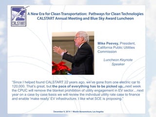 A New Era for Clean Transportation: Pathways for Clean Technologies
CALSTART Annual Meeting and Blue Sky Award Luncheon
December 9, 2014 l Westin Bonaventure, Los Angeles
	
  
“Since I helped found CALSTART 22 years ago, we’ve gone from one electric car to
120,000. That’s great, but the pace of everything has to be picked up...next week
the CPUC will remove the blanket prohibition of utility engagement in EV sector....next
year on a case by case basis we will review the individual utility rate case to finance
and enable 'make ready' EV infrastructure. I like what SCE is proposing.”
Mike Peevey, President,
California Public Utilities
Commission
Luncheon Keynote
Speaker
	
  
 