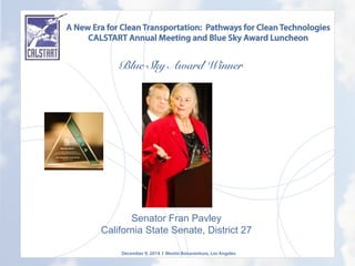 A New Era for Clean Transportation: Pathways for Clean Technologies
CALSTART Annual Meeting and Blue Sky Award Luncheon
Blue Sky Award Winner
	
  
Senator Fran Pavley
California State Senate, District 27
December 9, 2014 l Westin Bonaventure, Los Angeles
	
  
 