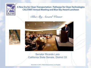 A New Era for Clean Transportation: Pathways for Clean Technologies
CALSTART Annual Meeting and Blue Sky Award Luncheon
Blue Sky Award Winner
	
  
Senator Ricardo Lara
California State Senate, District 33
December 9, 2014 l Westin Bonaventure, Los Angeles
	
  
 
