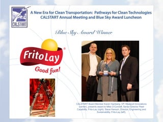 A New Era for Clean Transportation: Pathways for Clean Technologies
CALSTART Annual Meeting and Blue Sky Award Luncheon
Blue Sky Award Winner
	
  
CALSTART Board Member Karen Hamberg, VP, Westport Innovations
(center), presents award to Mike O’Connell, Senior Director Fleet
Capability, Frito-Lay (right), Steve Hanson, Director, Engineering and
Sustainability, Frito-Lay (left).
 