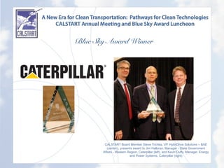 A New Era for Clean Transportation: Pathways for Clean Technologies
CALSTART Annual Meeting and Blue Sky Award Luncheon
Blue Sky Award Winner
	
  
CALSTART Board Member Steve Trichka, VP, HybriDrive Solutions – BAE
(center) , presents award to Jim Halloran, Manager - State Government
Affairs - Western Region, Caterpillar (left), and Kevin Duffy, Manager, Energy
and Power Systems, Caterpillar (right)
 