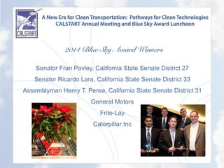 A New Era for Clean Transportation: Pathways for Clean Technologies
CALSTART Annual Meeting and Blue Sky Award Luncheon
2014 Blue Sky Award Winners
	
  
Senator Fran Pavley, California State Senate District 27
Senator Ricardo Lara, California State Senate District 33
Assemblyman Henry T. Perea, California State Senate District 31
General Motors
Frito-Lay
Caterpillar Inc
	
  
 