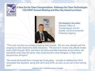 A New Era for Clean Transportation: Pathways for Clean Technologies
CALSTART Annual Meeting and Blue Sky Award Luncheon
December 9, 2014 l Westin Bonaventure, Los Angeles
“‎"The auto industry as a whole is beating their targets. We are very pleased with the
progress to date toward the 2025 standards. The mid-term review only affects model
years 2022 through 2025, and there are three possible outcomes of our review: the
standards could stay the same, they could become more stringent, or they could
become less stringent".
"We would all benefit from a longer-term fuel policy....we plan to address the 2014
renewable fuel standard, along with 2015 and 2016, as soon as we can in the coming
year".
Christopher Grundler,
Director, Office of
Transportation and Air
Quality, US Environmental
Protection Agency
	
  
 