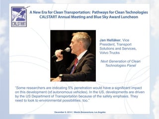 A New Era for Clean Transportation: Pathways for Clean Technologies
CALSTART Annual Meeting and Blue Sky Award Luncheon
December 9, 2014 l Westin Bonaventure, Los Angeles
	
  
“Some researchers are indicating 5% penetration would have a significant impact
on this development (of autonomous vehicles). In the US, developments are driven
by the US Department of Transportation because of the safety emphasis. They
need to look to environmental possibilities, too.”
Jan Hellåker, Vice
President, Transport
Solutions and Services,
Volvo Trucks
Next Generation of Clean
Technologies Panel
	
  
 
