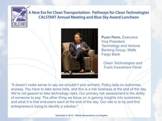 A New Era for Clean Transportation: Pathways for Clean Technologies
CALSTART Annual Meeting and Blue Sky Award Luncheon
December 9, 2014 l Westin Bonaventure, Los Angeles
	
  
“It doesn’t make sense to say we shouldn’t pick winners. Policy bets on outcomes
anyway. You have to take some bets, and this is a risk business at the end of the day.
We’re not geared to take technology risks. Our primary risk assessment is the ability
of someone to pay. The other thing we focus on is gaining insights into customers,
and what it is that end-users want at the end of the day. Our role is to try and find
entrepreneurs trying to identify a solution.”
Puon Penn, Executive
Vice President,
Technology and Venture
Banking Group, Wells
Fargo Bank
Clean Technologies and
Fuels Investment Panel
 
