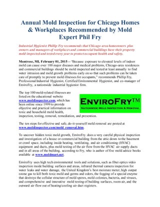 Annual Mold Inspection for Chicago Homes
& Workplaces Recommended by Mold
Expert Phil Fry
Industrial Hygienist Phillip Fry recommends that Chicago area homeowners plus
owners and managers of workplaces and commercial buildings have their property
mold inspected and tested every year to protect occupant health and safety.
Montrose, MI, February 01, 2015 -- “Because exposure to elevated levels of indoor
mold can cause over 100 major diseases and medical problems, Chicago-area residences
and commercial buildings should be mold inspected and tested at least annually to find
water intrusion and mold growth problems early on so that such problems can be taken
care of promptly to prevent mold illnesses for occupants,” recommends Phillip Fry,
Professional Industrial Hygienist, Certified Environmental Hygienist, and co-manager of
EnviroFry, a nationwide industrial hygienist firm.
The top 100 mold-related illnesses are
listed on the educational website
www.moldinspector.com, which has
been online since 1999 to provide
objective and practical information on
toxic and household mold health,
inspection, testing, removal, remediation, and prevention.
The ten steps for effective and safe, do-it-yourself mold removal are posted at
www.moldinspector.com/mold_removal.htm.
To uncover hidden toxic mold growth, EnviroFry does a very careful physical inspection
and investigation of a house or commercial building from the attic down to the basement
or crawl space, including inside heating, ventilating, and air conditioning (HVAC)
equipment and ducts, plus mold testing of the air flow from the HVAC air supply ducts
and in all areas of the building, according to Fry, who is author of five mold advice books
available at www.moldmart.net.
EnviroFry uses high tech environmental tools and solutions, such as fiber optics video
inspection inside building surfaces and areas, infrared thermal camera inspection for
water leaks and water damage, the United Kingdom’s best moisture meter, high output
ozone gas to kill both toxic mold and germs and odors, the fogging of a special enzyme
that destroys the cellular structure of mold spores, mold colonies, bacteria, and viruses,
and comprehensive and innovative mold testing of building surfaces, room air, and the
outward air flow out of heating/cooling air duct registers.
 