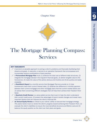 Part 2—How to Get There: Following the Mortgage Planning Compass
PARTPARTPARTPARTPARTPARTPART
9
CHAPTER
KEY TAKEAWAYS
A service is a valuable approach to solving a client’s problems and financially facilitating their
dreams and goals. In execution, a service is an operative framework that encompasses and
incorporates various combinations of best practices.
A Personalized Mortgage Plan must (1) dollarize the total cost of different debt structures, (2)
integrate the mortgage decision into long-term financial goals, (3) deliver tangible value to the
homeowner, (4) make the value of the advice obvious and intuitive and (5) be quickly and easily
creatable.
A RateWatch Report is a monthly service that Mortgage Planners provide to (1) help
homeowners track their current interest rates, (2) dollarize the difference in monthly payment
between their current mortgage and other mortgage plans that the current market allows and
(3) advise them concerning different strategies that will help them achieve their Freedom Point
faster.
A Quarterly Credit Review is a value-added service that must (1) help the client understand
their current credit score, (2) present the advantage of recent market changes and reveal many
important factors that can improve the client’s financial life.
An Annual Equity Review is critical to your clients’ ability to execute their mortgage strategy.
This yearly review must (1) review the client’s progress toward achieving their Freedom Point, (2)
evaluate the client’s liabilities to ensure the most beneficial structure and lifetime cost and (3)
balance the equity position so the client can their plans and goals.
71
Chapter Nine
Chapter Nine
The Mortgage Planning Compass:
Services
TheMortgagePlanningCompass:Services
 