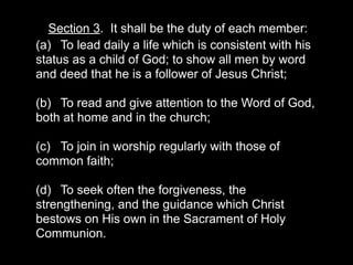 Section 3. It shall be the duty of each member:
(a) To lead daily a life which is consistent with his
status as a child of God; to show all men by word
and deed that he is a follower of Jesus Christ;

(b) To read and give attention to the Word of God,
both at home and in the church;

(c) To join in worship regularly with those of
common faith;

(d) To seek often the forgiveness, the
strengthening, and the guidance which Christ
bestows on His own in the Sacrament of Holy
Communion.
 