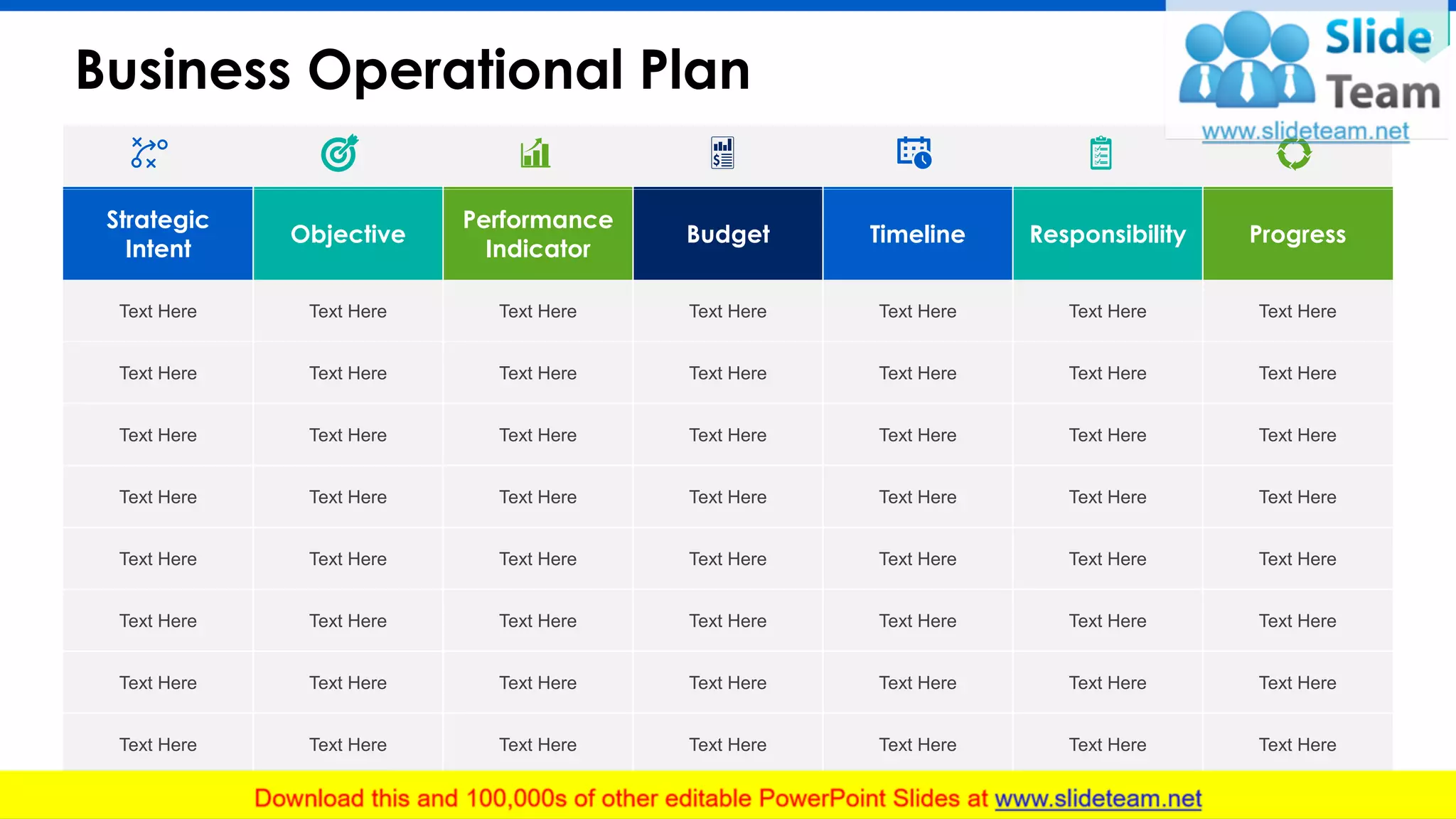 Business Operational Plan
13
Strategic
Intent
Objective
Performance
Indicator
Budget Timeline Responsibility Progress
Text Here Text Here Text Here Text Here Text Here Text Here Text Here
Text Here Text Here Text Here Text Here Text Here Text Here Text Here
Text Here Text Here Text Here Text Here Text Here Text Here Text Here
Text Here Text Here Text Here Text Here Text Here Text Here Text Here
Text Here Text Here Text Here Text Here Text Here Text Here Text Here
Text Here Text Here Text Here Text Here Text Here Text Here Text Here
Text Here Text Here Text Here Text Here Text Here Text Here Text Here
Text Here Text Here Text Here Text Here Text Here Text Here Text Here
This slide is 100% editable. Adapt it to your needs and capture your audience's attention.
 