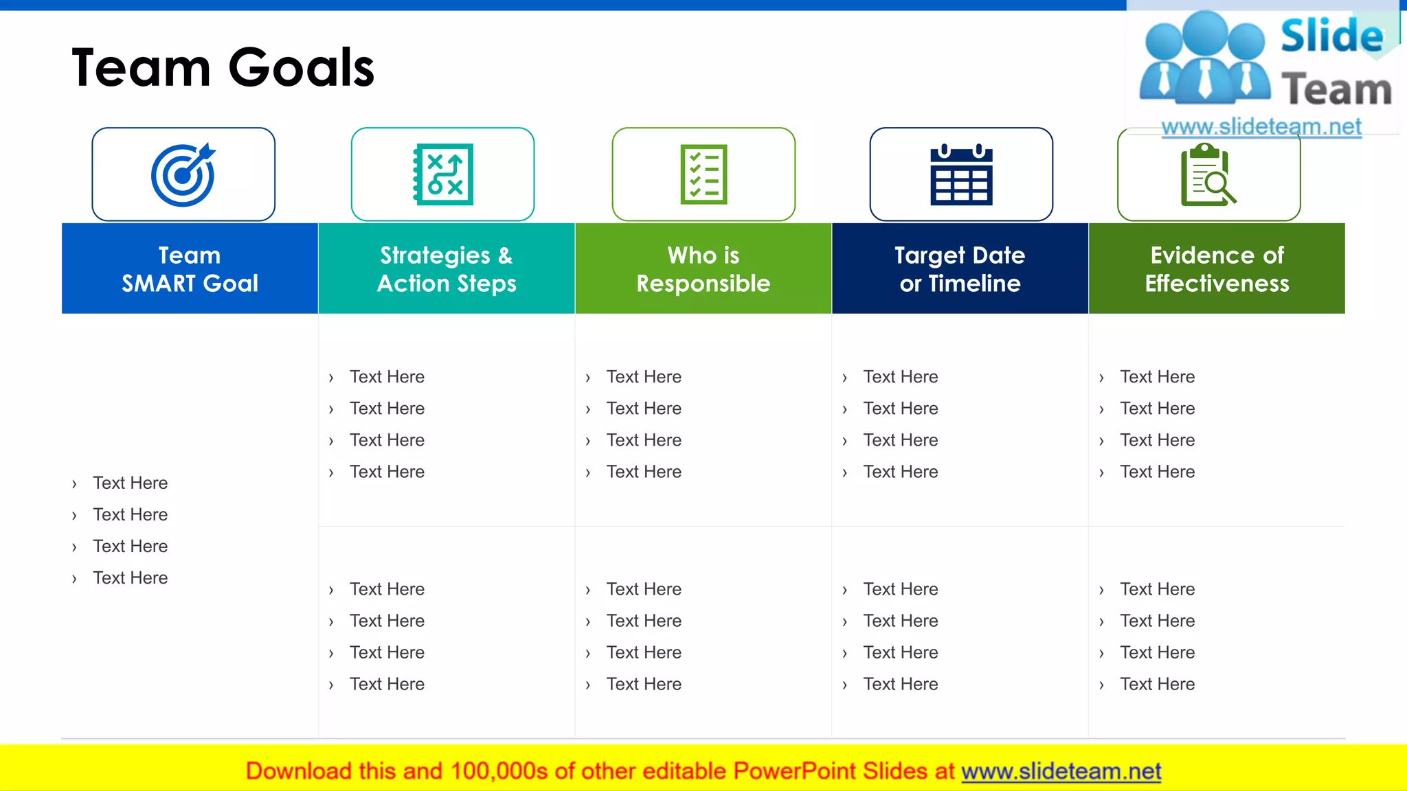 Team Goals
16
Team
SMART Goal
Strategies &
Action Steps
Who is
Responsible
Target Date
or Timeline
Evidence of
Effectiveness
› Text Here
› Text Here
› Text Here
› Text Here
› Text Here
› Text Here
› Text Here
› Text Here
› Text Here
› Text Here
› Text Here
› Text Here
› Text Here
› Text Here
› Text Here
› Text Here
› Text Here
› Text Here
› Text Here
› Text Here
› Text Here
› Text Here
› Text Here
› Text Here
› Text Here
› Text Here
› Text Here
› Text Here
› Text Here
› Text Here
› Text Here
› Text Here
› Text Here
› Text Here
› Text Here
› Text Here
This slide is 100% editable. Adapt it to your needs and capture your audience's attention.
 