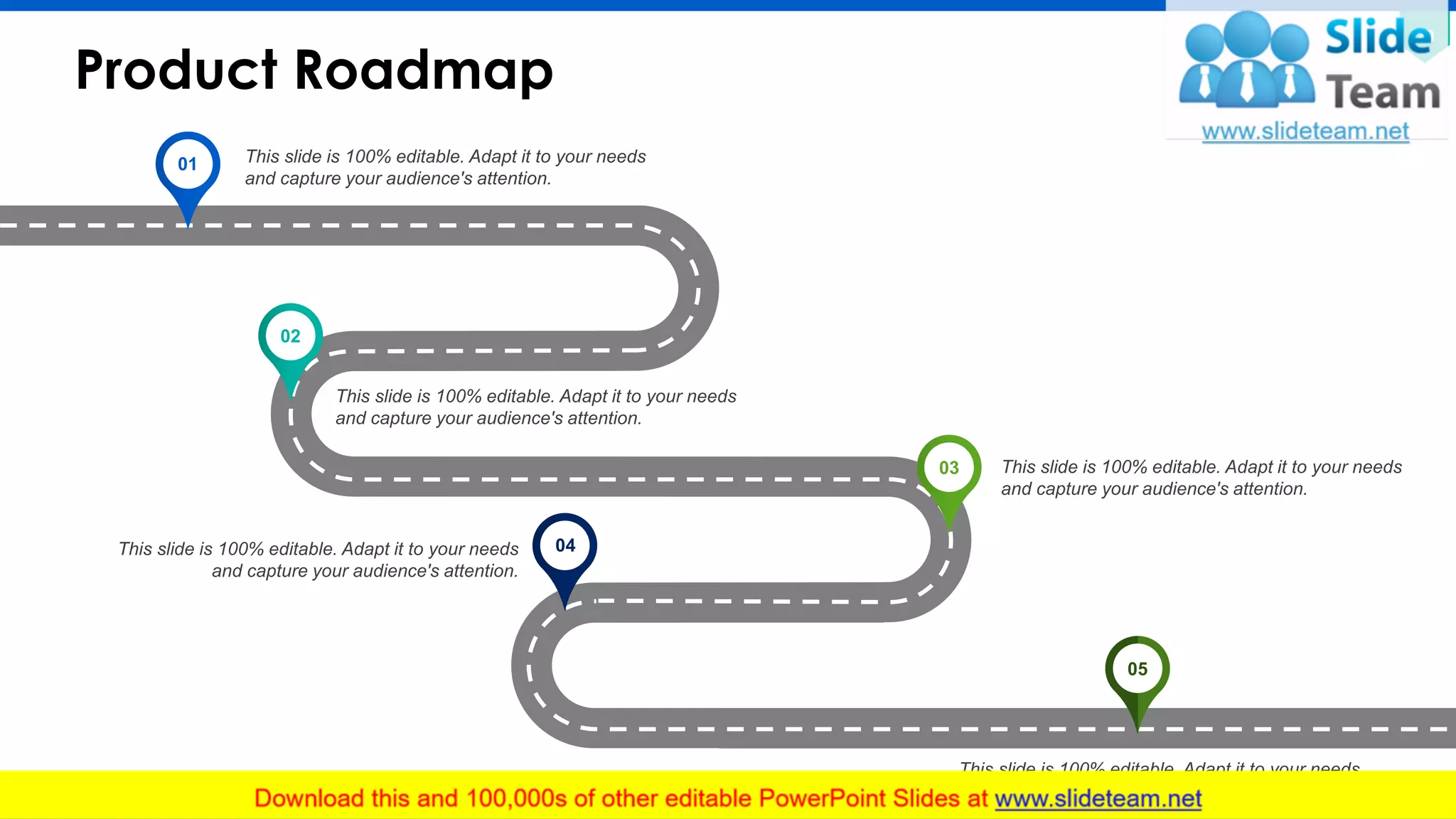 Product Roadmap
20
This slide is 100% editable. Adapt it to your needs
and capture your audience's attention.
This slide is 100% editable. Adapt it to your needs
and capture your audience's attention.
This slide is 100% editable. Adapt it to your needs
and capture your audience's attention.
This slide is 100% editable. Adapt it to your needs
and capture your audience's attention.
This slide is 100% editable. Adapt it to your needs
and capture your audience's attention.
01
02
03
04
05
 