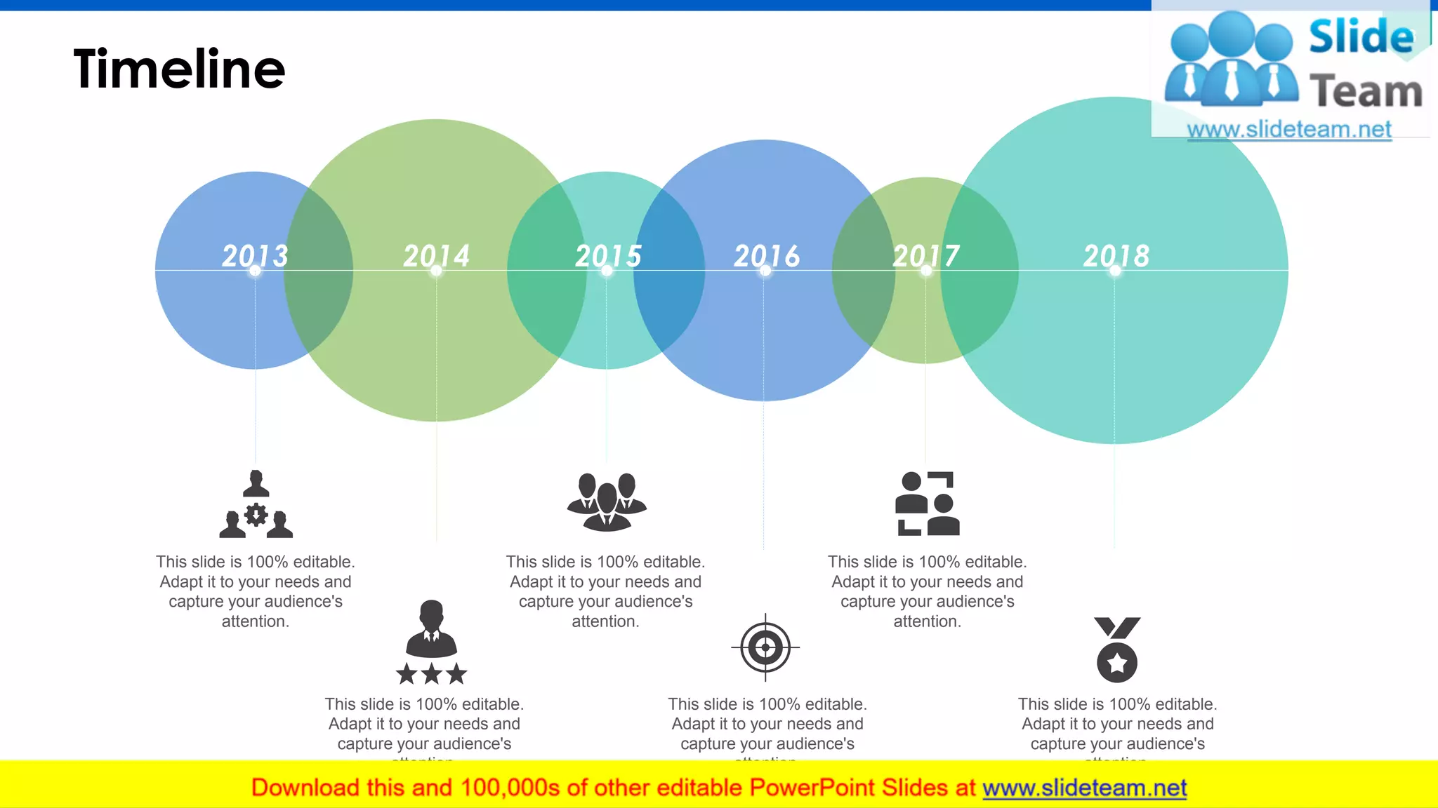 Timeline
28
2013 2014 2015 2016 2017 2018
This slide is 100% editable.
Adapt it to your needs and
capture your audience's
attention.
This slide is 100% editable.
Adapt it to your needs and
capture your audience's
attention.
This slide is 100% editable.
Adapt it to your needs and
capture your audience's
attention.
This slide is 100% editable.
Adapt it to your needs and
capture your audience's
attention.
This slide is 100% editable.
Adapt it to your needs and
capture your audience's
attention.
This slide is 100% editable.
Adapt it to your needs and
capture your audience's
attention.
 