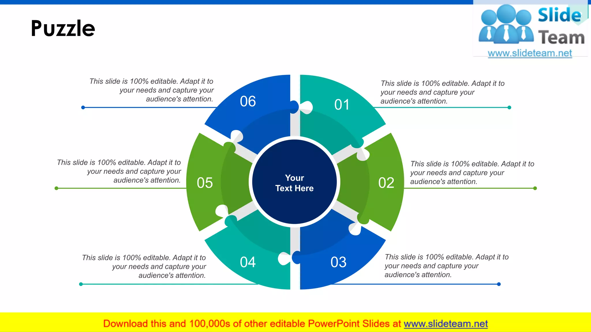 Puzzle
32
This slide is 100% editable. Adapt it to
your needs and capture your
audience's attention.
This slide is 100% editable. Adapt it to
your needs and capture your
audience's attention.
This slide is 100% editable. Adapt it to
your needs and capture your
audience's attention.
This slide is 100% editable. Adapt it to
your needs and capture your
audience's attention.
This slide is 100% editable. Adapt it to
your needs and capture your
audience's attention.
This slide is 100% editable. Adapt it to
your needs and capture your
audience's attention.
Your
Text Here
01
02
0304
05
06
 