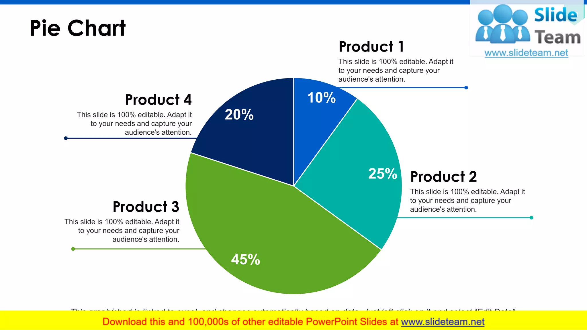 Pie Chart
38
10%
25%
45%
20%
This graph/chart is linked to excel, and changes automatically based on data. Just left click on it and select “Edit Data”.
Product 1
This slide is 100% editable. Adapt it
to your needs and capture your
audience's attention.
Product 4
This slide is 100% editable. Adapt it
to your needs and capture your
audience's attention.
Product 3
This slide is 100% editable. Adapt it
to your needs and capture your
audience's attention.
Product 2
This slide is 100% editable. Adapt it
to your needs and capture your
audience's attention.
 