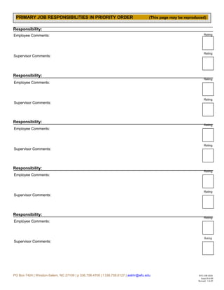 Rating
Rating
Rating
Rating
Rating
Rating
Rating
Rating
Rating
Rating
Responsibility:
Responsibility:
Responsibility:
Responsibility:
Responsibility:
PO Box 7424 | Winston-Salem, NC 27109 | p 336.758.4700 | f 336.758.6127 | askhr@wfu.edu WFU-HR-0026
Issued 8-4-00
Revised: 1-6-05
PRIMARY JOB RESPONSIBILITIES IN PRIORITY ORDER (This page may be reproduced)
Employee Comments:
Supervisor Comments:
Employee Comments:
Supervisor Comments:
Employee Comments:
Supervisor Comments:
Employee Comments:
Supervisor Comments:
Employee Comments:
Supervisor Comments:
 
