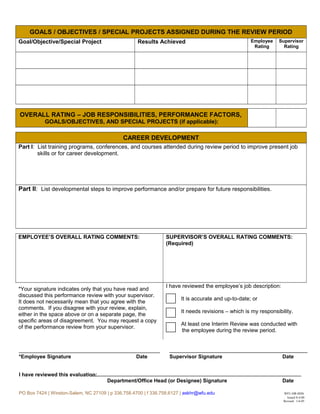 GOALS / OBJECTIVES / SPECIAL PROJECTS ASSIGNED DURING THE REVIEW PERIOD
Goal/Objective/Special Project Results Achieved Employee
Rating
Supervisor
Rating
OVERALL RATING – JOB RESPONSIBILITIES, PERFORMANCE FACTORS,
GOALS/OBJECTIVES, AND SPECIAL PROJECTS (if applicable):
CAREER DEVELOPMENT
Part I: List training programs, conferences, and courses attended during review period to improve present job
skills or for career development.
Part II: List developmental steps to improve performance and/or prepare for future responsibilities.
EMPLOYEE’S OVERALL RATING COMMENTS: SUPERVISOR’S OVERALL RATING COMMENTS:
(Required)
*Your signature indicates only that you have read and
discussed this performance review with your supervisor.
It does not necessarily mean that you agree with the
comments. If you disagree with your review, explain,
either in the space above or on a separate page, the
specific areas of disagreement. You may request a copy
of the performance review from your supervisor.
I have reviewed the employee’s job description:
It is accurate and up-to-date; or
It needs revisions – which is my responsibility.
At least one Interim Review was conducted with
the employee during the review period.
*Employee Signature Date Supervisor Signature Date
I have reviewed this evaluation:
Department/Office Head (or Designee) Signature Date
PO Box 7424 | Winston-Salem, NC 27109 | p 336.758.4700 | f 336.758.6127 | askhr@wfu.edu WFU-HR-0026
Issued 8-4-00
Revised: 1-6-05
 