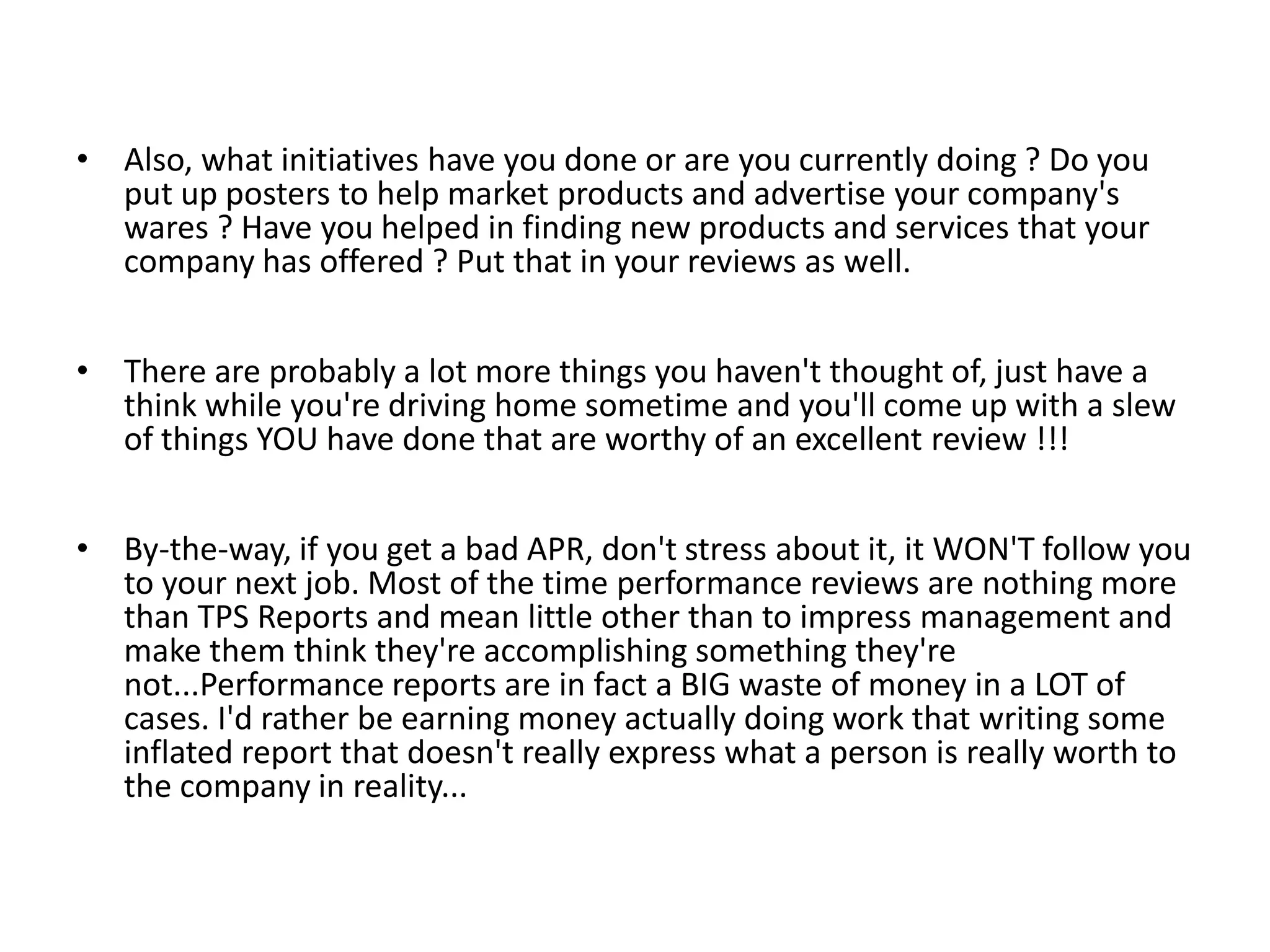 • Also, what initiatives have you done or are you currently doing ? Do you
put up posters to help market products and advertise your company's
wares ? Have you helped in finding new products and services that your
company has offered ? Put that in your reviews as well.
• There are probably a lot more things you haven't thought of, just have a
think while you're driving home sometime and you'll come up with a slew
of things YOU have done that are worthy of an excellent review !!!
• By-the-way, if you get a bad APR, don't stress about it, it WON'T follow you
to your next job. Most of the time performance reviews are nothing more
than TPS Reports and mean little other than to impress management and
make them think they're accomplishing something they're
not...Performance reports are in fact a BIG waste of money in a LOT of
cases. I'd rather be earning money actually doing work that writing some
inflated report that doesn't really express what a person is really worth to
the company in reality...

 