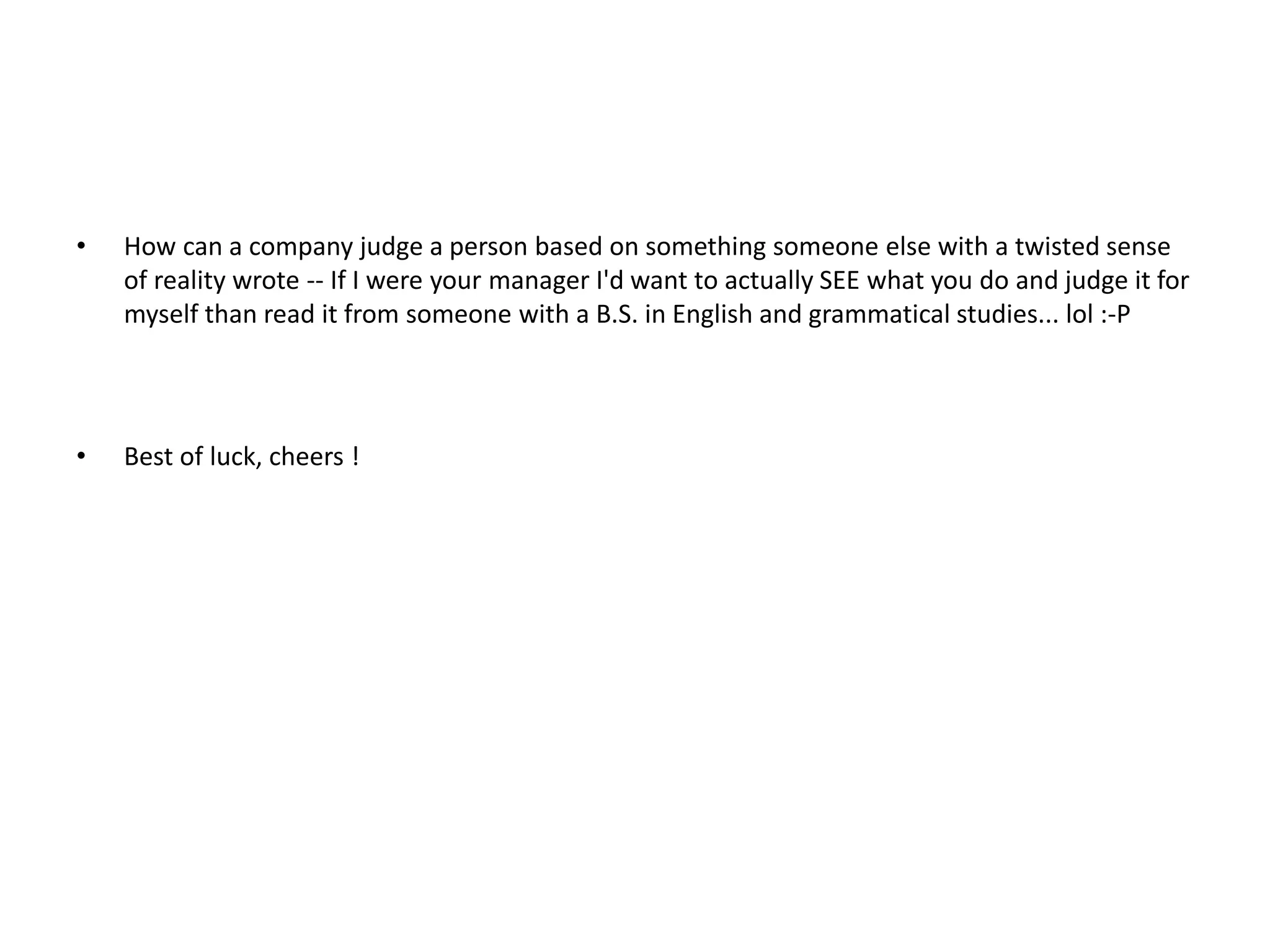 •

How can a company judge a person based on something someone else with a twisted sense
of reality wrote -- If I were your manager I'd want to actually SEE what you do and judge it for
myself than read it from someone with a B.S. in English and grammatical studies... lol :-P

•

Best of luck, cheers !

 