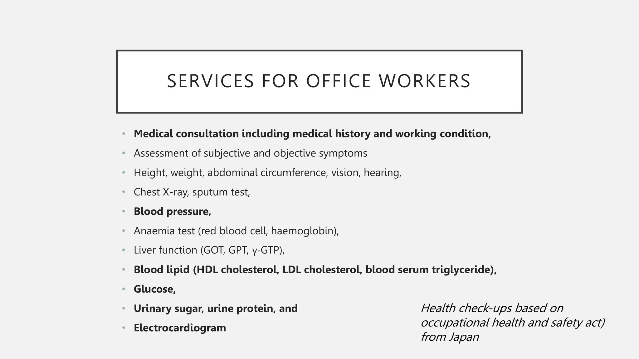 SERVICES FOR OFFICE WORKERS
• Medical consultation including medical history and working condition,
• Assessment of subjective and objective symptoms
• Height, weight, abdominal circumference, vision, hearing,
• Chest X-ray, sputum test,
• Blood pressure,
• Anaemia test (red blood cell, haemoglobin),
• Liver function (GOT, GPT, γ-GTP),
• Blood lipid (HDL cholesterol, LDL cholesterol, blood serum triglyceride),
• Glucose,
• Urinary sugar, urine protein, and
• Electrocardiogram
Health check-ups based on
occupational health and safety act)
from Japan
 
