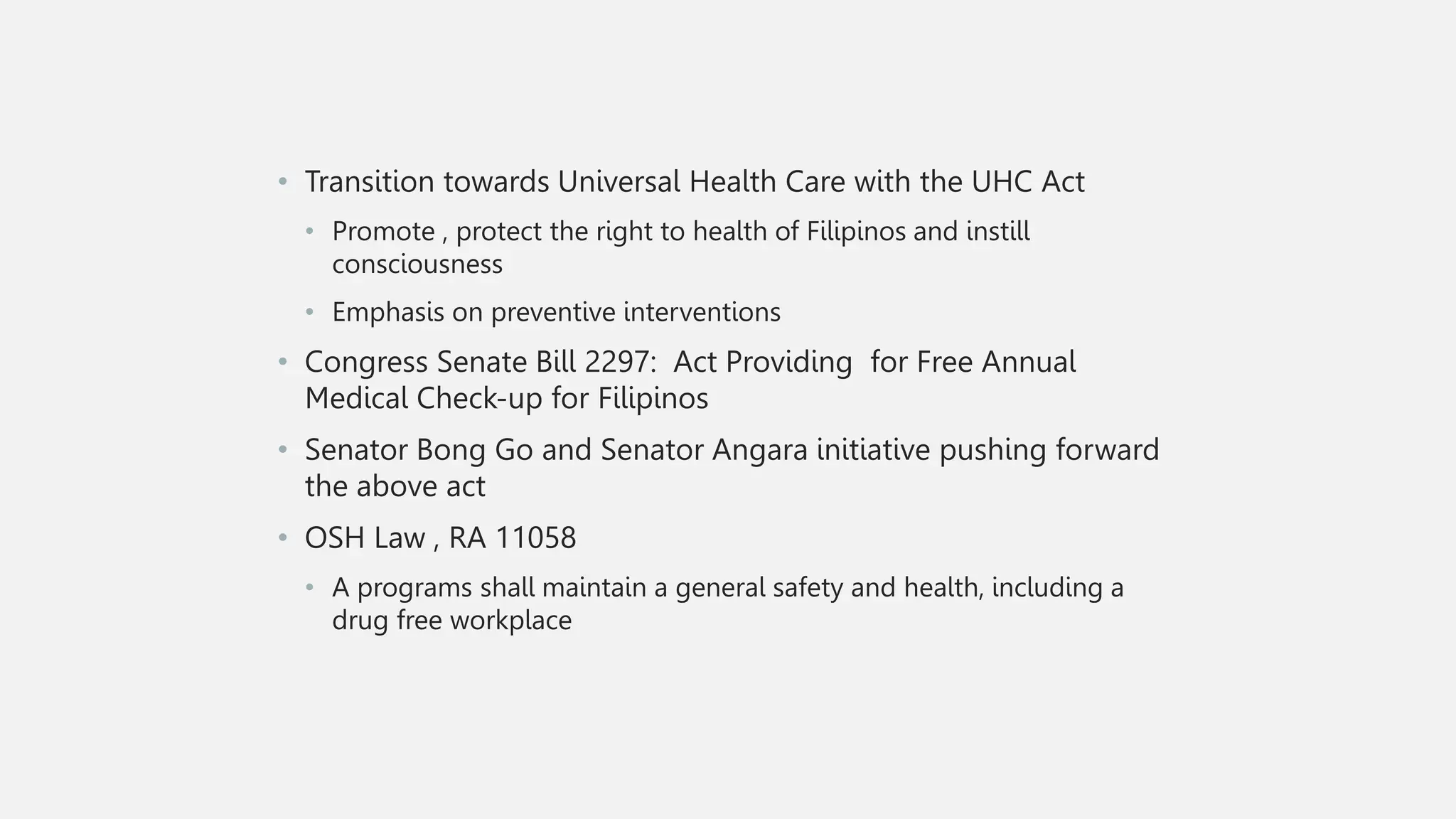 • Transition towards Universal Health Care with the UHC Act
• Promote , protect the right to health of Filipinos and instill
consciousness
• Emphasis on preventive interventions
• Congress Senate Bill 2297: Act Providing for Free Annual
Medical Check-up for Filipinos
• Senator Bong Go and Senator Angara initiative pushing forward
the above act
• OSH Law , RA 11058
• A programs shall maintain a general safety and health, including a
drug free workplace
 