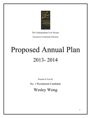The Undergraduate Law Society

       Executive Committee Election




Proposed Annual Plan
       2013- 2014


            Present to You by

     No. 1 Presidential Candidate

        Wesley Wong



                                      1
 