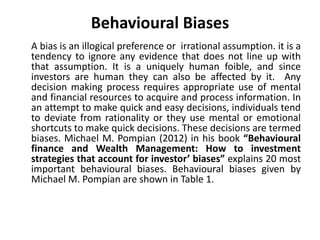 Behavioural Biases
A bias is an illogical preference or irrational assumption. it is a
tendency to ignore any evidence that does not line up with
that assumption. It is a uniquely human foible, and since
investors are human they can also be affected by it. Any
decision making process requires appropriate use of mental
and financial resources to acquire and process information. In
an attempt to make quick and easy decisions, individuals tend
to deviate from rationality or they use mental or emotional
shortcuts to make quick decisions. These decisions are termed
biases. Michael M. Pompian (2012) in his book “Behavioural
finance and Wealth Management: How to investment
strategies that account for investor’ biases” explains 20 most
important behavioural biases. Behavioural biases given by
Michael M. Pompian are shown in Table 1.
 