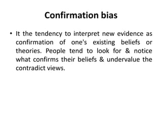Confirmation bias
• It the tendency to interpret new evidence as
confirmation of one's existing beliefs or
theories. People tend to look for & notice
what confirms their beliefs & undervalue the
contradict views.
 