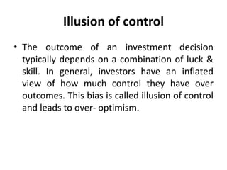 Illusion of control
• The outcome of an investment decision
typically depends on a combination of luck &
skill. In general, investors have an inflated
view of how much control they have over
outcomes. This bias is called illusion of control
and leads to over- optimism.
 