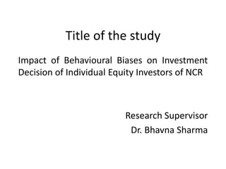 Title of the study
Impact of Behavioural Biases on Investment
Decision of Individual Equity Investors of NCR
Research Supervisor
Dr. Bhavna Sharma
 