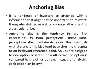 Anchoring Bias
• It is tendency of investors to attached with a
information that might not be important or relevant.
It may also defined as a strong mental attachment to
a particular price.
• Anchoring bias is the tendency to use first
impressions to form perceptions. These initial
perceptions affect the later decisions. The individuals
with the anchoring bias tend to anchor the thoughts
to an irrelevant reference point. Values are assigned
to one option based on how attractive the option is
compared to the other options, instead of analysing
each option on its own.
 
