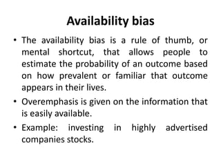 Availability bias
• The availability bias is a rule of thumb, or
mental shortcut, that allows people to
estimate the probability of an outcome based
on how prevalent or familiar that outcome
appears in their lives.
• Overemphasis is given on the information that
is easily available.
• Example: investing in highly advertised
companies stocks.
 