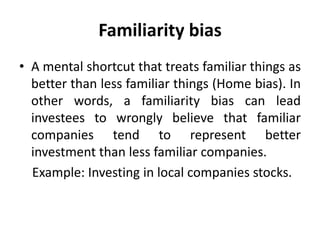 Familiarity bias
• A mental shortcut that treats familiar things as
better than less familiar things (Home bias). In
other words, a familiarity bias can lead
investees to wrongly believe that familiar
companies tend to represent better
investment than less familiar companies.
Example: Investing in local companies stocks.
 